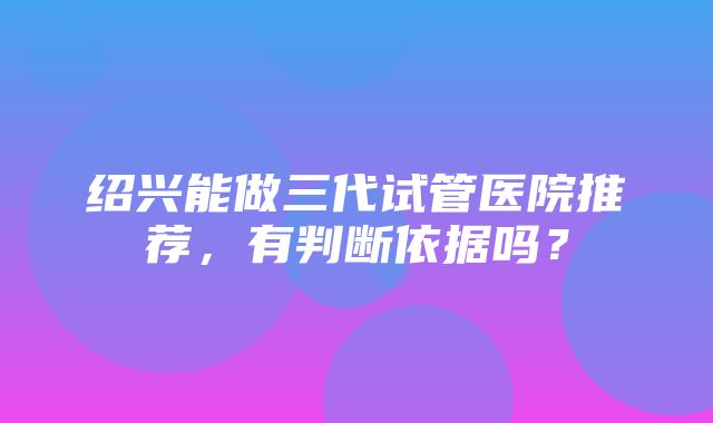 绍兴能做三代试管医院推荐，有判断依据吗？