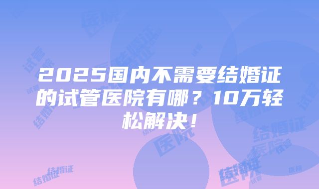 2025国内不需要结婚证的试管医院有哪？10万轻松解决！