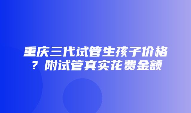 重庆三代试管生孩子价格？附试管真实花费金额