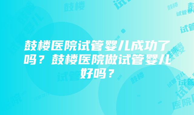 鼓楼医院试管婴儿成功了吗？鼓楼医院做试管婴儿好吗？