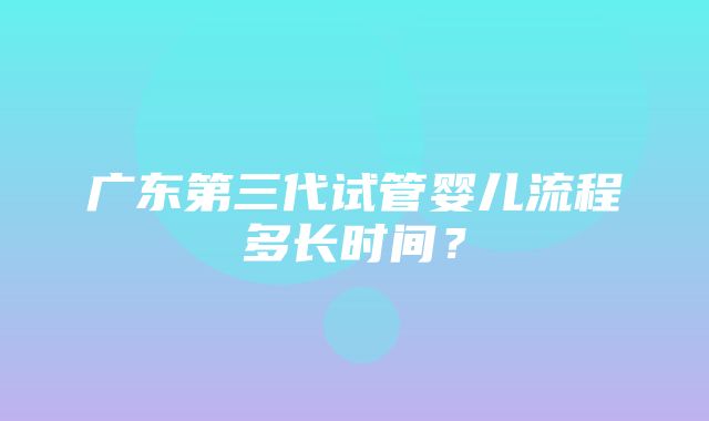 广东第三代试管婴儿流程多长时间？