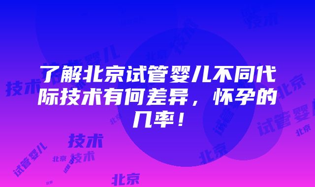 了解北京试管婴儿不同代际技术有何差异，怀孕的几率！