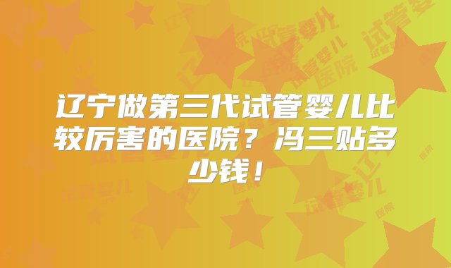 辽宁做第三代试管婴儿比较厉害的医院？冯三贴多少钱！