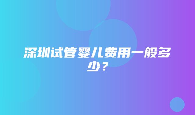 深圳试管婴儿费用一般多少？