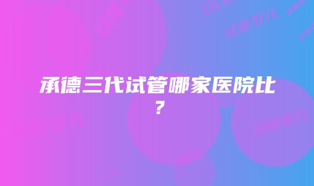 承德三代试管哪家医院比？