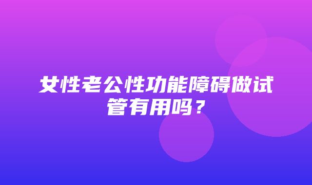 女性老公性功能障碍做试管有用吗？