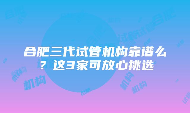 合肥三代试管机构靠谱么？这3家可放心挑选