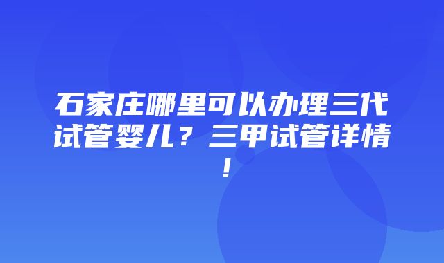 石家庄哪里可以办理三代试管婴儿？三甲试管详情！