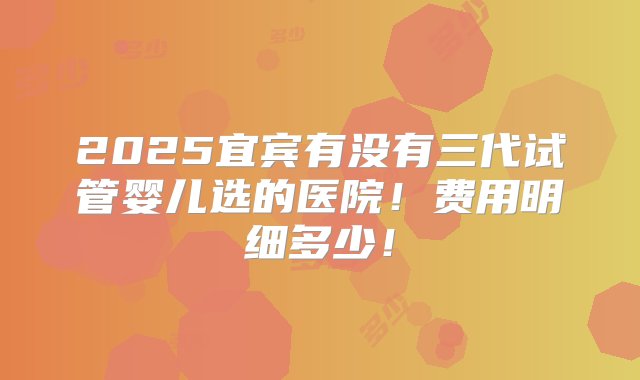 2025宜宾有没有三代试管婴儿选的医院！费用明细多少！