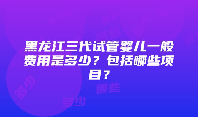 黑龙江三代试管婴儿一般费用是多少？包括哪些项目？