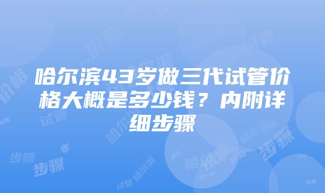 哈尔滨43岁做三代试管价格大概是多少钱？内附详细步骤