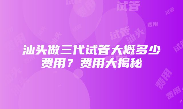 汕头做三代试管大概多少费用？费用大揭秘