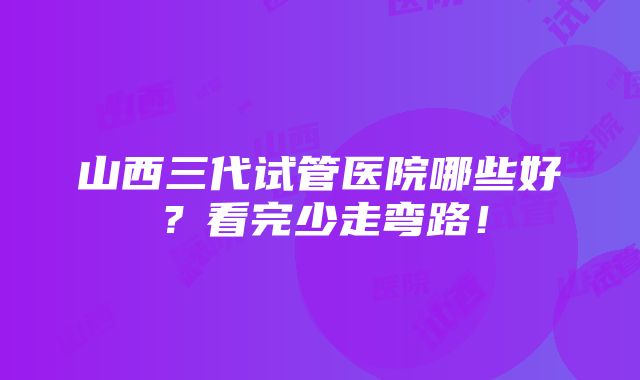 山西三代试管医院哪些好？看完少走弯路！