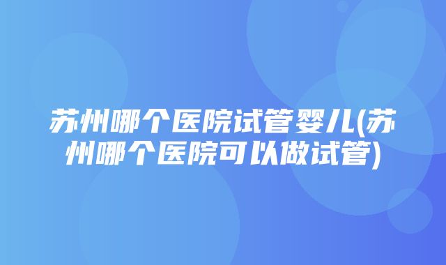 苏州哪个医院试管婴儿(苏州哪个医院可以做试管)