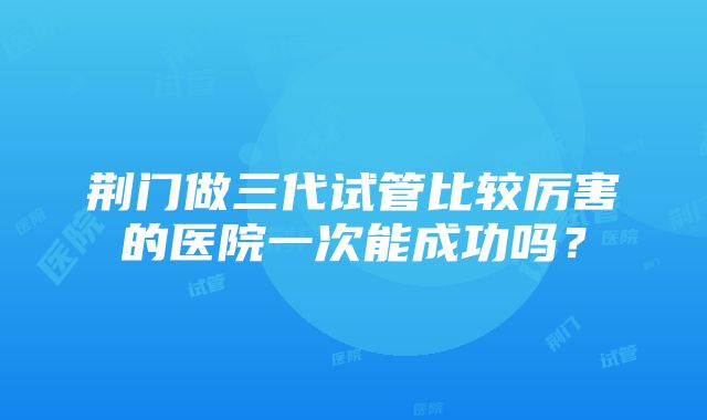 荆门做三代试管比较厉害的医院一次能成功吗？