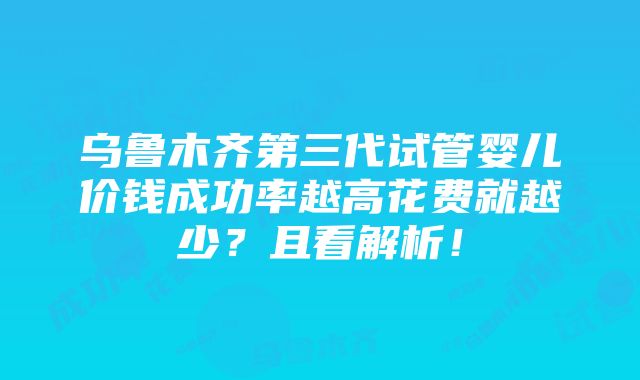 乌鲁木齐第三代试管婴儿价钱成功率越高花费就越少？且看解析！