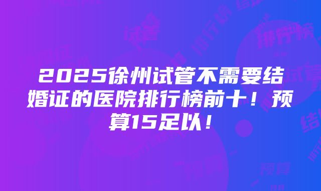 2025徐州试管不需要结婚证的医院排行榜前十！预算15足以！