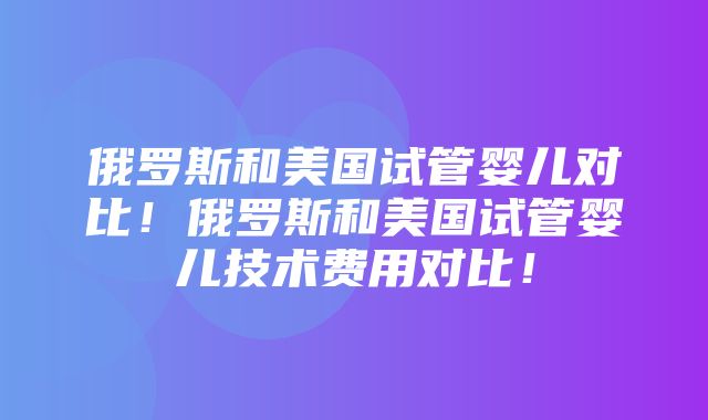 俄罗斯和美国试管婴儿对比！俄罗斯和美国试管婴儿技术费用对比！