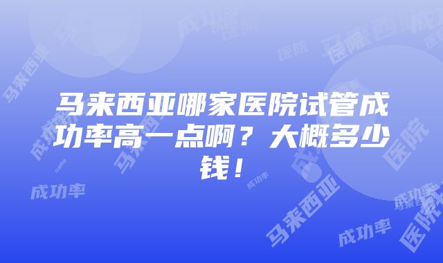 马来西亚哪家医院试管成功率高一点啊？大概多少钱！