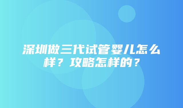 深圳做三代试管婴儿怎么样？攻略怎样的？