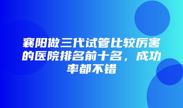 襄阳做三代试管比较厉害的医院排名前十名，成功率都不错