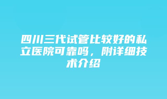 四川三代试管比较好的私立医院可靠吗，附详细技术介绍