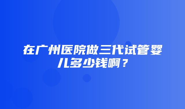 在广州医院做三代试管婴儿多少钱啊？