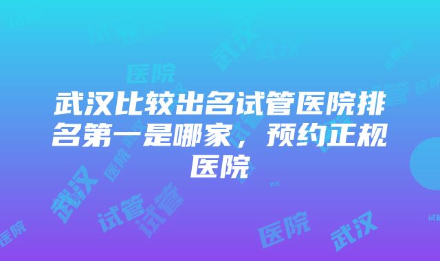 武汉比较出名试管医院排名第一是哪家，预约正规医院