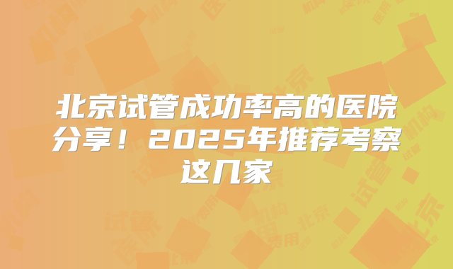 北京试管成功率高的医院分享！2025年推荐考察这几家