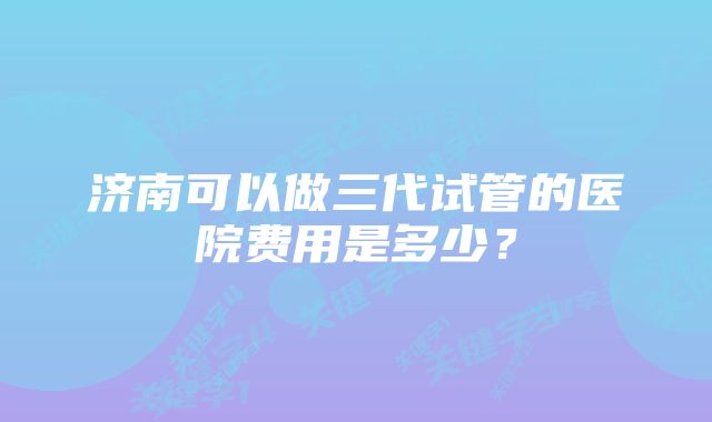 济南可以做三代试管的医院费用是多少？