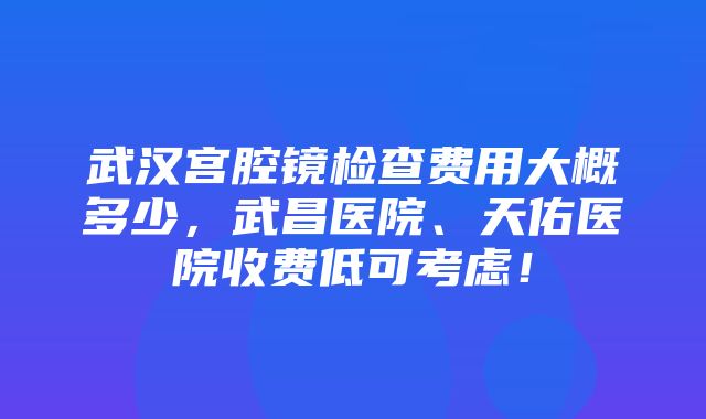 武汉宫腔镜检查费用大概多少，武昌医院、天佑医院收费低可考虑！