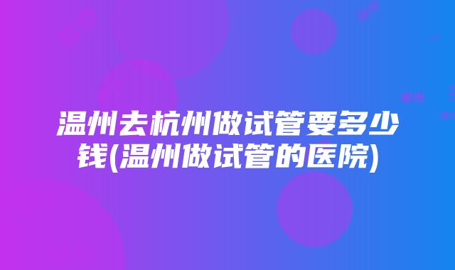 温州去杭州做试管要多少钱(温州做试管的医院)