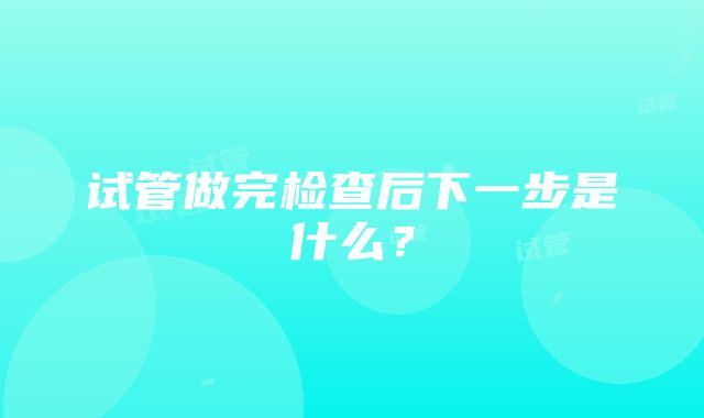 试管做完检查后下一步是什么？