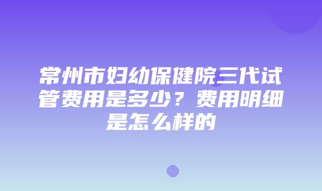 常州市妇幼保健院三代试管费用是多少？费用明细是怎么样的