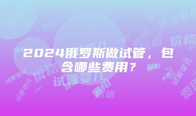 2024俄罗斯做试管，包含哪些费用？