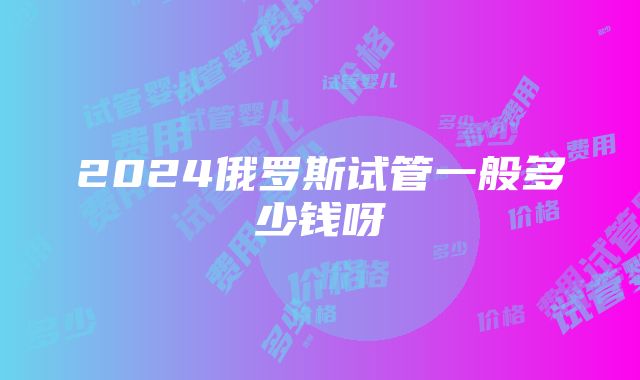 2024俄罗斯试管一般多少钱呀