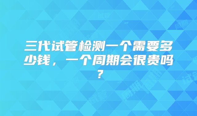 三代试管检测一个需要多少钱，一个周期会很贵吗？