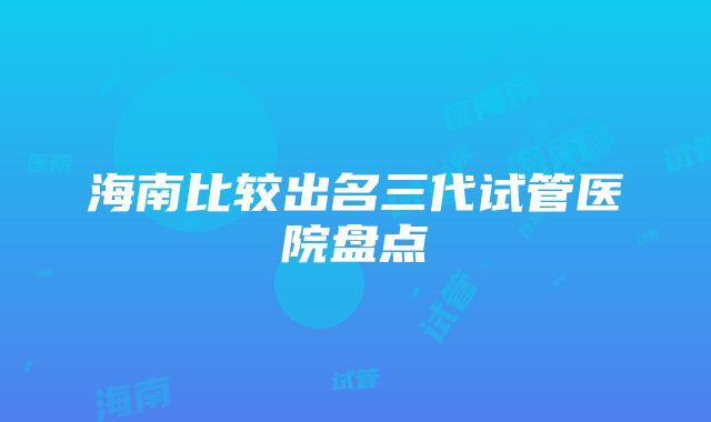 海南比较出名三代试管医院盘点