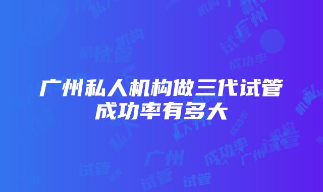 广州私人机构做三代试管成功率有多大