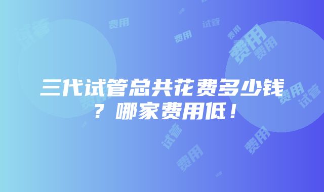 三代试管总共花费多少钱？哪家费用低！