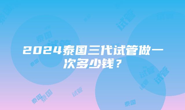 2024泰国三代试管做一次多少钱？