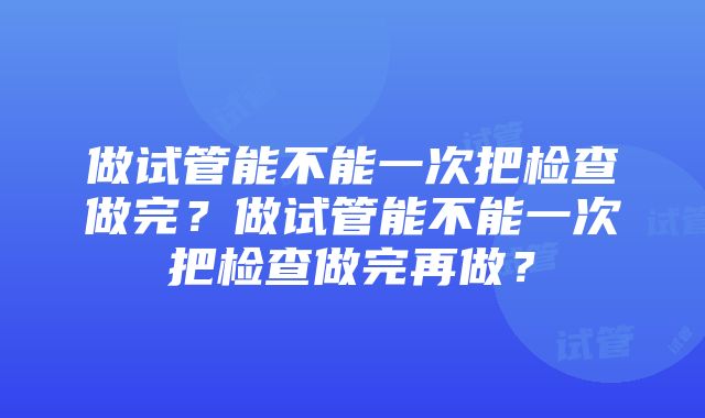 做试管能不能一次把检查做完？做试管能不能一次把检查做完再做？