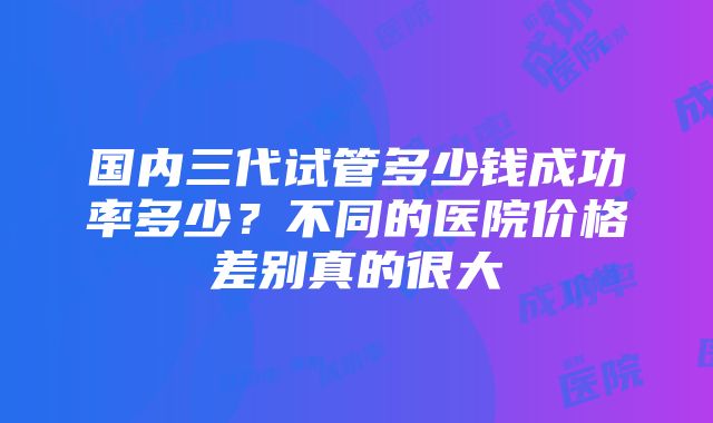 国内三代试管多少钱成功率多少？不同的医院价格差别真的很大