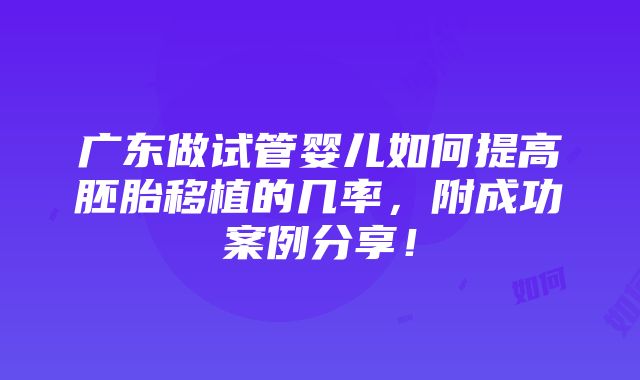 广东做试管婴儿如何提高胚胎移植的几率，附成功案例分享！