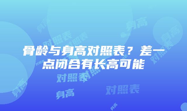 骨龄与身高对照表？差一点闭合有长高可能