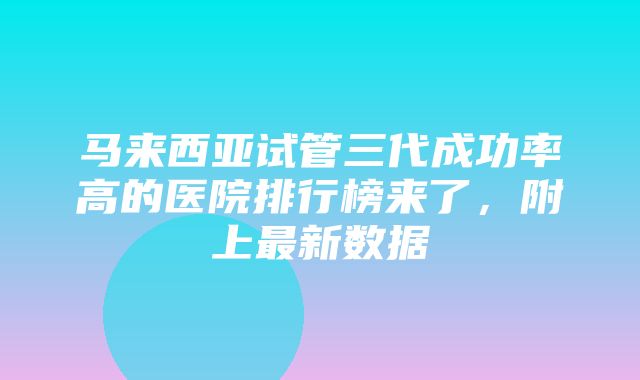 马来西亚试管三代成功率高的医院排行榜来了，附上最新数据