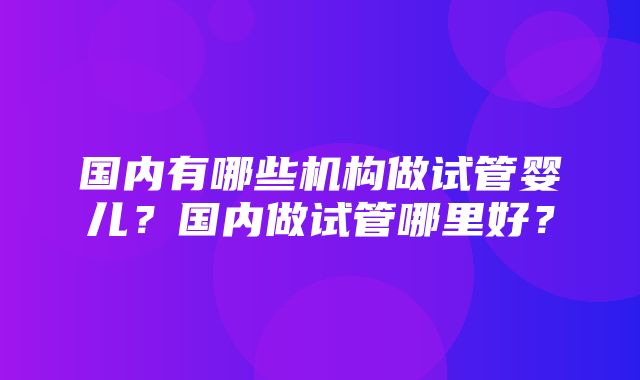 国内有哪些机构做试管婴儿？国内做试管哪里好？