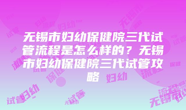 无锡市妇幼保健院三代试管流程是怎么样的？无锡市妇幼保健院三代试管攻略