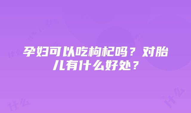 孕妇可以吃枸杞吗？对胎儿有什么好处？