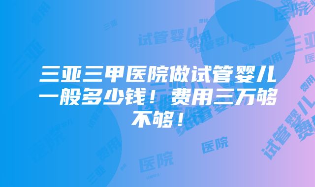 三亚三甲医院做试管婴儿一般多少钱！费用三万够不够！